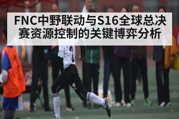 FNC中野联动与S16全球总决赛资源控制的关键博弈分析